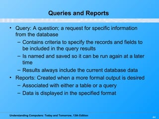 Understanding Computers: Today and Tomorrow, 13th Edition
44
Queries and Reports
• Query: A question; a request for specific information
from the database
– Contains criteria to specify the records and fields to
be included in the query results
– Is named and saved so it can be run again at a later
time
– Results always include the current database data
• Reports: Created when a more formal output is desired
– Associated with either a table or a query
– Data is displayed in the specified format
 
