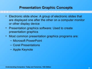 Understanding Computers: Today and Tomorrow, 13th Edition
48
Presentation Graphic Concepts
• Electronic slide show: A group of electronic slides that
are displayed one after the other on a computer monitor
or other display device
• Presentation graphics software: Used to create
presentation graphics
• Most common presentation graphics programs are:
– Microsoft PowerPoint
– Corel Presentations
– Apple Keynote
 
