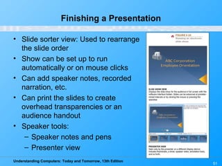 Understanding Computers: Today and Tomorrow, 13th Edition
51
Finishing a Presentation
• Slide sorter view: Used to rearrange
the slide order
• Show can be set up to run
automatically or on mouse clicks
• Can add speaker notes, recorded
narration, etc.
• Can print the slides to create
overhead transparencies or an
audience handout
• Speaker tools:
– Speaker notes and pens
– Presenter view
 