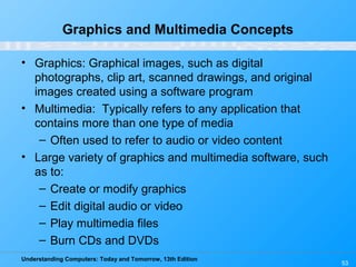 Understanding Computers: Today and Tomorrow, 13th Edition
53
Graphics and Multimedia Concepts
• Graphics: Graphical images, such as digital
photographs, clip art, scanned drawings, and original
images created using a software program
• Multimedia: Typically refers to any application that
contains more than one type of media
– Often used to refer to audio or video content
• Large variety of graphics and multimedia software, such
as to:
– Create or modify graphics
– Edit digital audio or video
– Play multimedia files
– Burn CDs and DVDs
 