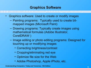 Understanding Computers: Today and Tomorrow, 13th Edition
54
Graphics Software
• Graphics software: Used to create or modify images
– Painting programs: Typically used to create bit-
mapped images (Microsoft Paint)
– Drawing programs: Typically create images using
mathematical formulas (Adobe Illustrator,
CorelDRAW )
– Image editing or photo editing programs: Designed for
touching up or modifying images
• Correcting brightness/contrast
• Cropping/eliminating red eye
• Optimize file size for the Web
• Adobe Photoshop, Apple iPhoto, etc.
 