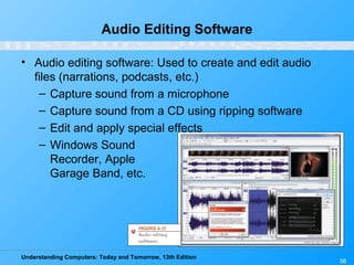 Understanding Computers: Today and Tomorrow, 13th Edition
56
Audio Editing Software
• Audio editing software: Used to create and edit audio
files (narrations, podcasts, etc.)
– Capture sound from a microphone
– Capture sound from a CD using ripping software
– Edit and apply special effects
– Windows Sound
Recorder, Apple
Garage Band, etc.
 