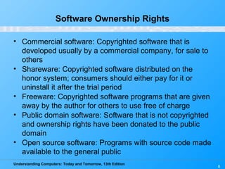 Understanding Computers: Today and Tomorrow, 13th Edition
6
Software Ownership Rights
• Commercial software: Copyrighted software that is
developed usually by a commercial company, for sale to
others
• Shareware: Copyrighted software distributed on the
honor system; consumers should either pay for it or
uninstall it after the trial period
• Freeware: Copyrighted software programs that are given
away by the author for others to use free of charge
• Public domain software: Software that is not copyrighted
and ownership rights have been donated to the public
domain
• Open source software: Programs with source code made
available to the general public
 
