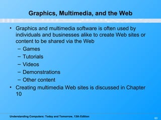 Understanding Computers: Today and Tomorrow, 13th Edition
60
Graphics, Multimedia, and the Web
• Graphics and multimedia software is often used by
individuals and businesses alike to create Web sites or
content to be shared via the Web
– Games
– Tutorials
– Videos
– Demonstrations
– Other content
• Creating multimedia Web sites is discussed in Chapter
10
 