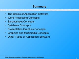 Understanding Computers: Today and Tomorrow, 13th Edition
64
Summary
• The Basics of Application Software
• Word Processing Concepts
• Spreadsheet Concepts
• Database Concepts
• Presentation Graphics Concepts
• Graphics and Multimedia Concepts
• Other Types of Application Software
 