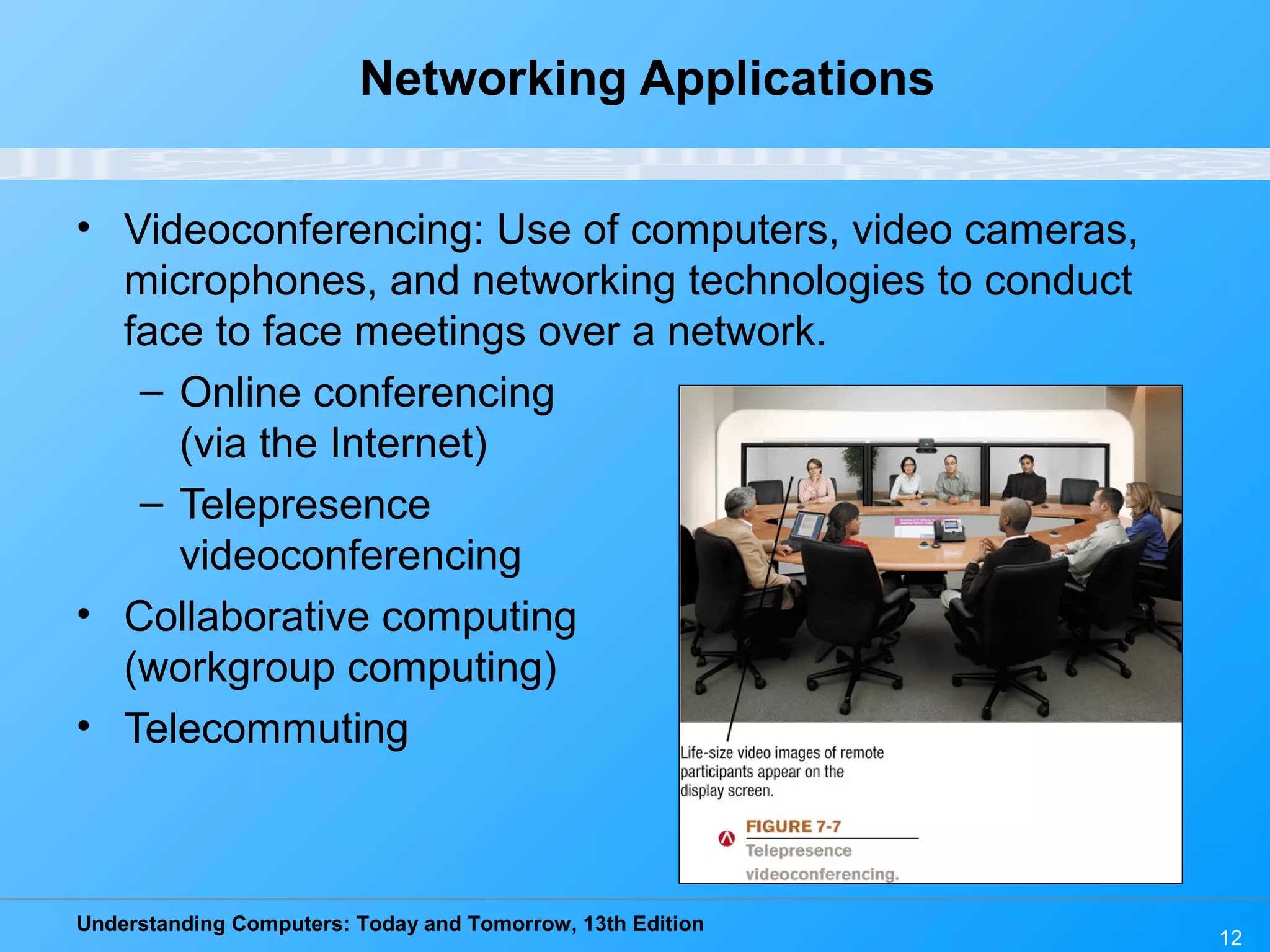 Understanding Computers: Today and Tomorrow, 13th Edition
12
Networking Applications
• Videoconferencing: Use of computers, video cameras,
microphones, and networking technologies to conduct
face to face meetings over a network.
– Online conferencing
(via the Internet)
– Telepresence
videoconferencing
• Collaborative computing
(workgroup computing)
• Telecommuting
 
