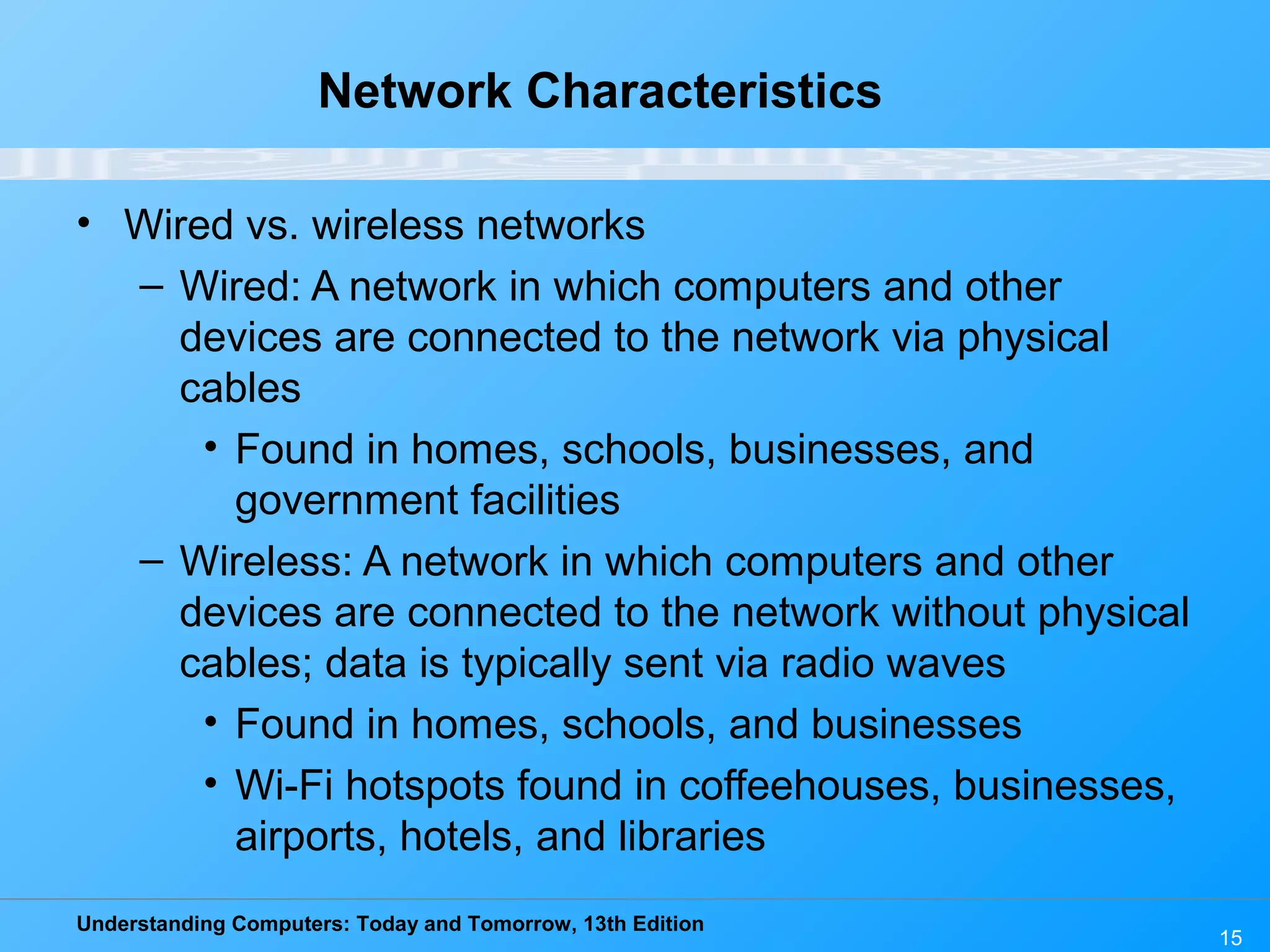 Understanding Computers: Today and Tomorrow, 13th Edition
Network Characteristics
• Wired vs. wireless networks
– Wired: A network in which computers and other
devices are connected to the network via physical
cables
• Found in homes, schools, businesses, and
government facilities
– Wireless: A network in which computers and other
devices are connected to the network without physical
cables; data is typically sent via radio waves
• Found in homes, schools, and businesses
• Wi-Fi hotspots found in coffeehouses, businesses,
airports, hotels, and libraries
15
 