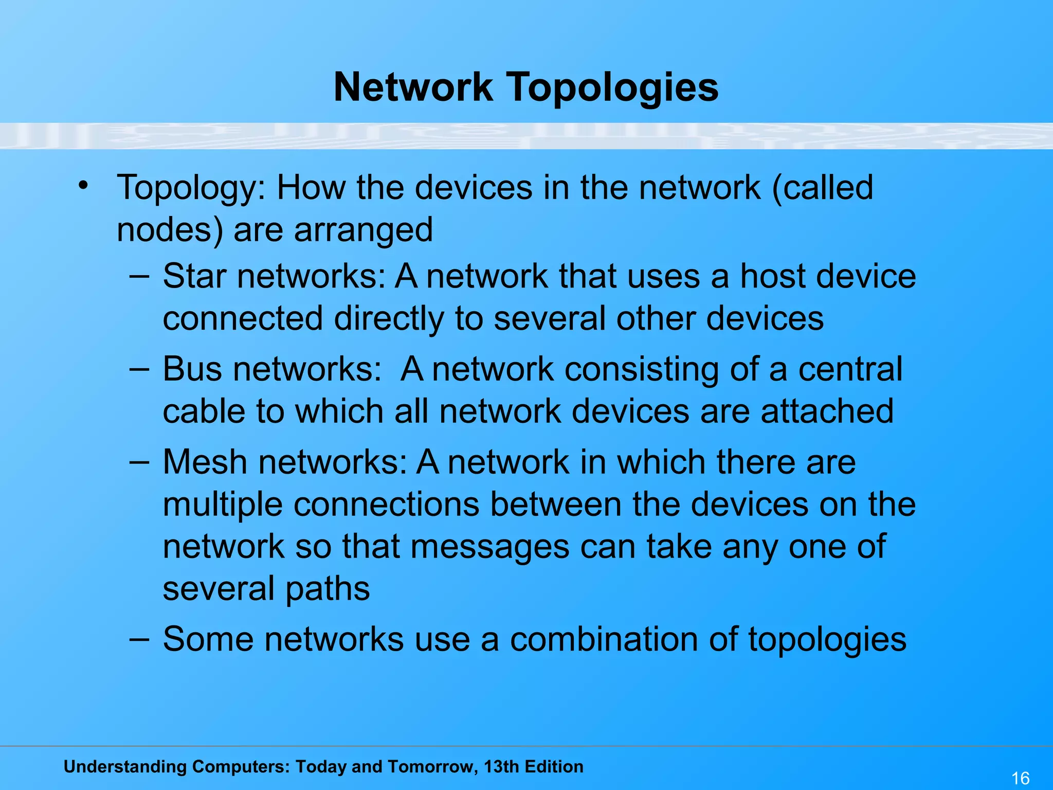 Understanding Computers: Today and Tomorrow, 13th Edition
16
Network Topologies
• Topology: How the devices in the network (called
nodes) are arranged
– Star networks: A network that uses a host device
connected directly to several other devices
– Bus networks: A network consisting of a central
cable to which all network devices are attached
– Mesh networks: A network in which there are
multiple connections between the devices on the
network so that messages can take any one of
several paths
– Some networks use a combination of topologies
 