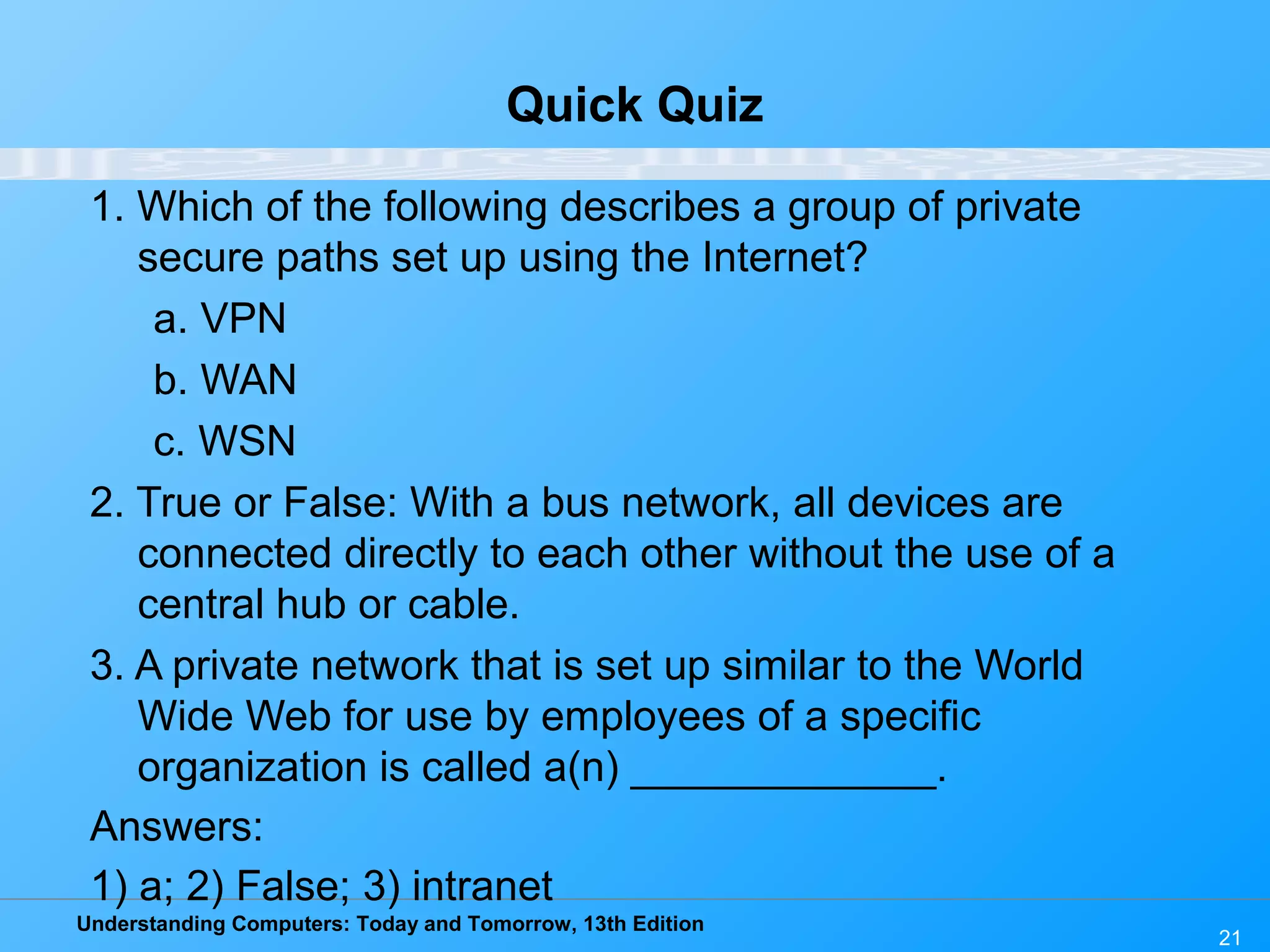 Understanding Computers: Today and Tomorrow, 13th Edition
21
Quick Quiz
1. Which of the following describes a group of private
secure paths set up using the Internet?
a. VPN
b. WAN
c. WSN
2. True or False: With a bus network, all devices are
connected directly to each other without the use of a
central hub or cable.
3. A private network that is set up similar to the World
Wide Web for use by employees of a specific
organization is called a(n) _____________.
Answers:
1) a; 2) False; 3) intranet
 