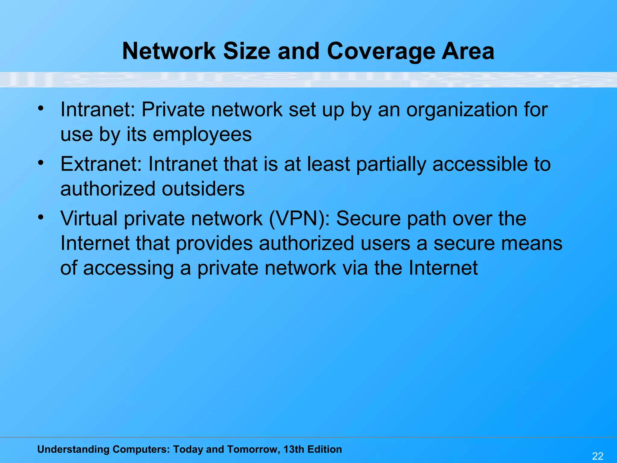 Understanding Computers: Today and Tomorrow, 13th Edition
22
Network Size and Coverage Area
• Intranet: Private network set up by an organization for
use by its employees
• Extranet: Intranet that is at least partially accessible to
authorized outsiders
• Virtual private network (VPN): Secure path over the
Internet that provides authorized users a secure means
of accessing a private network via the Internet
 