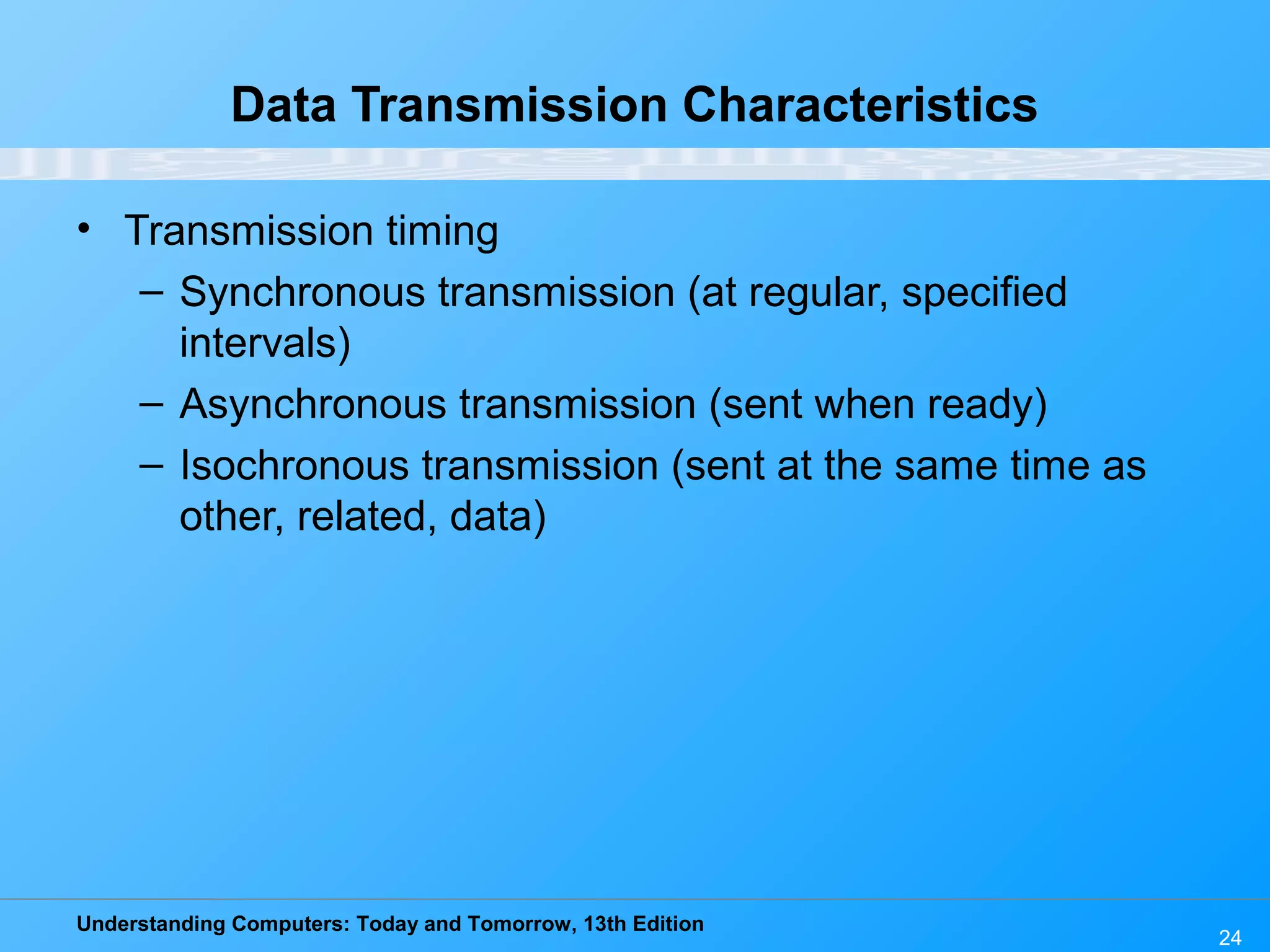 Understanding Computers: Today and Tomorrow, 13th Edition
24
Data Transmission Characteristics
• Transmission timing
– Synchronous transmission (at regular, specified
intervals)
– Asynchronous transmission (sent when ready)
– Isochronous transmission (sent at the same time as
other, related, data)
 