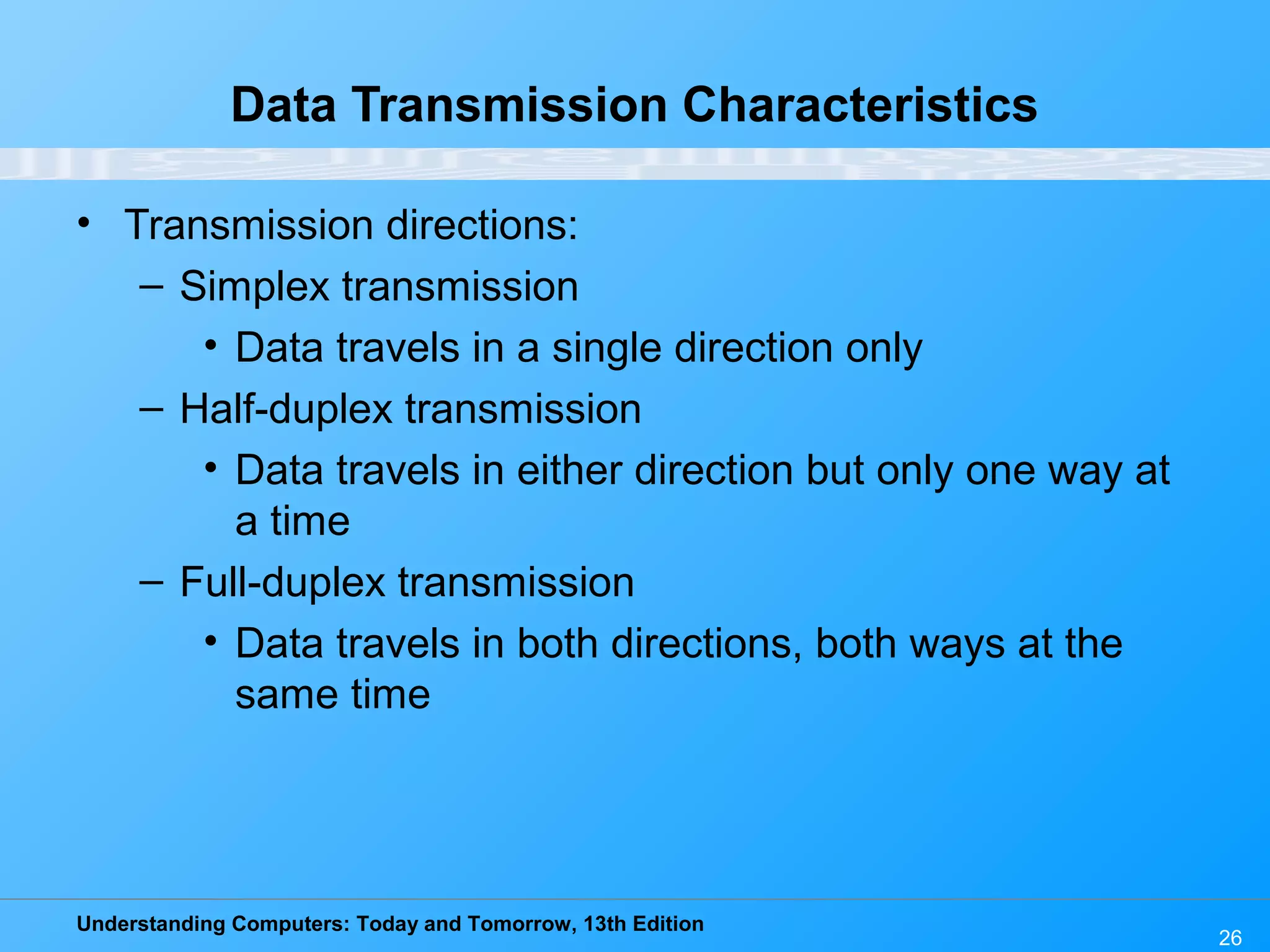 Understanding Computers: Today and Tomorrow, 13th Edition
26
Data Transmission Characteristics
• Transmission directions:
– Simplex transmission
• Data travels in a single direction only
– Half-duplex transmission
• Data travels in either direction but only one way at
a time
– Full-duplex transmission
• Data travels in both directions, both ways at the
same time
 