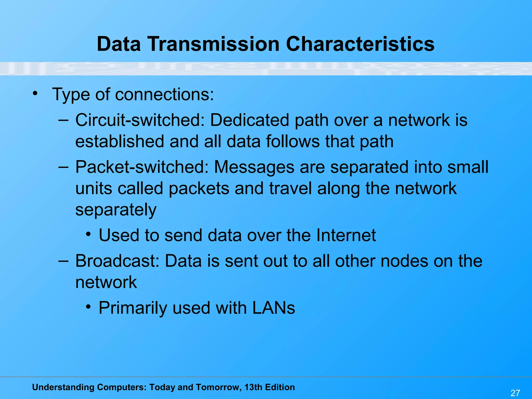 Understanding Computers: Today and Tomorrow, 13th Edition
27
Data Transmission Characteristics
• Type of connections:
– Circuit-switched: Dedicated path over a network is
established and all data follows that path
– Packet-switched: Messages are separated into small
units called packets and travel along the network
separately
• Used to send data over the Internet
– Broadcast: Data is sent out to all other nodes on the
network
• Primarily used with LANs
 