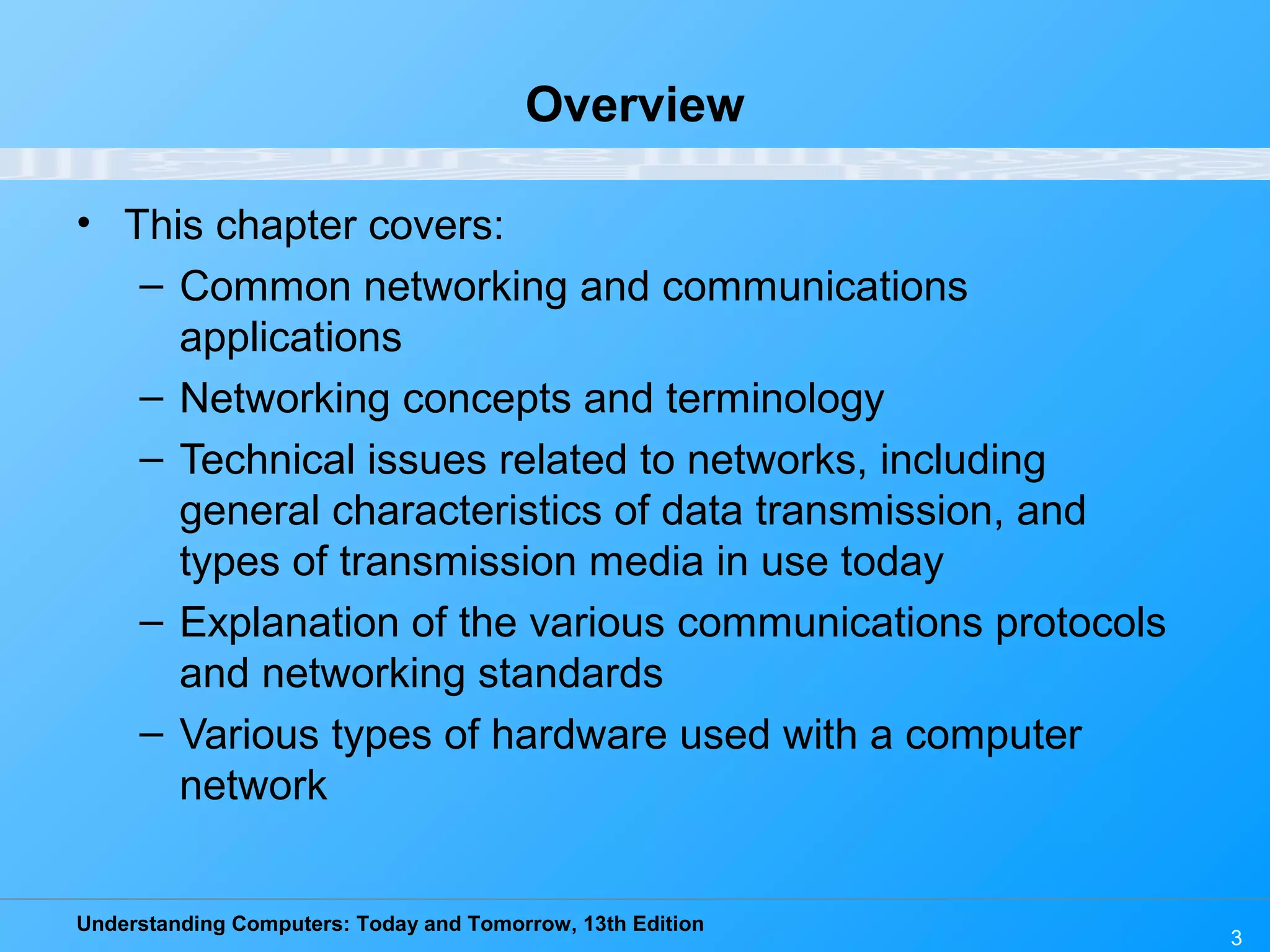 Understanding Computers: Today and Tomorrow, 13th Edition
3
Overview
• This chapter covers:
– Common networking and communications
applications
– Networking concepts and terminology
– Technical issues related to networks, including
general characteristics of data transmission, and
types of transmission media in use today
– Explanation of the various communications protocols
and networking standards
– Various types of hardware used with a computer
network
 
