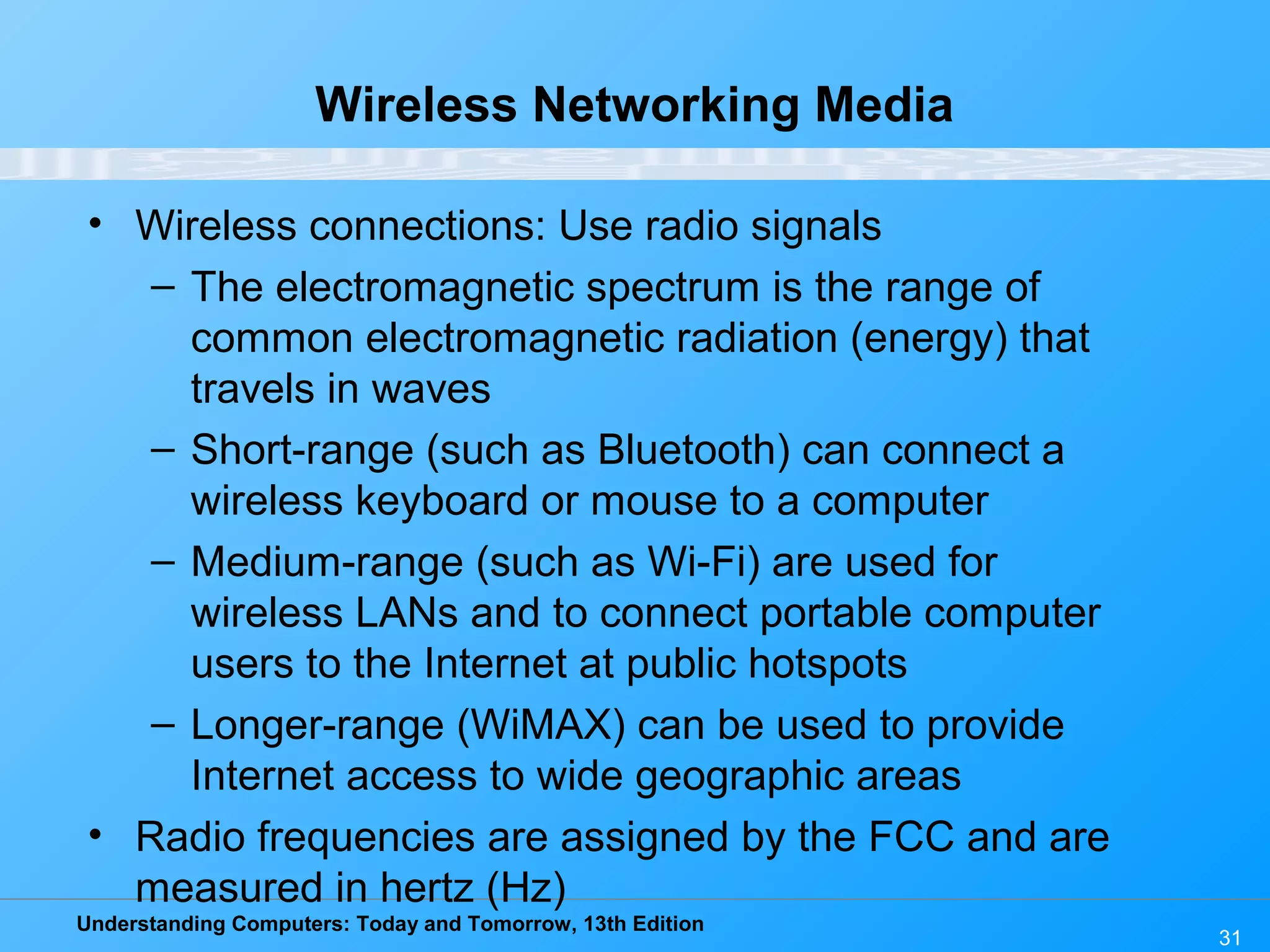Understanding Computers: Today and Tomorrow, 13th Edition
31
Wireless Networking Media
• Wireless connections: Use radio signals
– The electromagnetic spectrum is the range of
common electromagnetic radiation (energy) that
travels in waves
– Short-range (such as Bluetooth) can connect a
wireless keyboard or mouse to a computer
– Medium-range (such as Wi-Fi) are used for
wireless LANs and to connect portable computer
users to the Internet at public hotspots
– Longer-range (WiMAX) can be used to provide
Internet access to wide geographic areas
• Radio frequencies are assigned by the FCC and are
measured in hertz (Hz)
 
