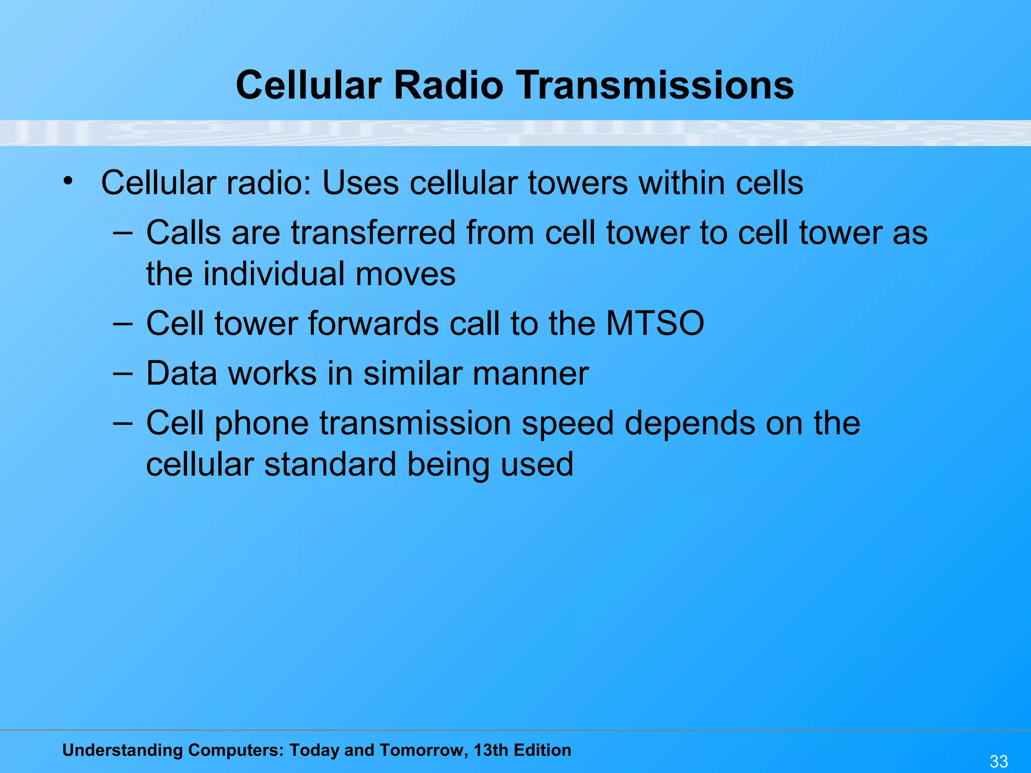 Understanding Computers: Today and Tomorrow, 13th Edition
33
Cellular Radio Transmissions
• Cellular radio: Uses cellular towers within cells
– Calls are transferred from cell tower to cell tower as
the individual moves
– Cell tower forwards call to the MTSO
– Data works in similar manner
– Cell phone transmission speed depends on the
cellular standard being used
 
