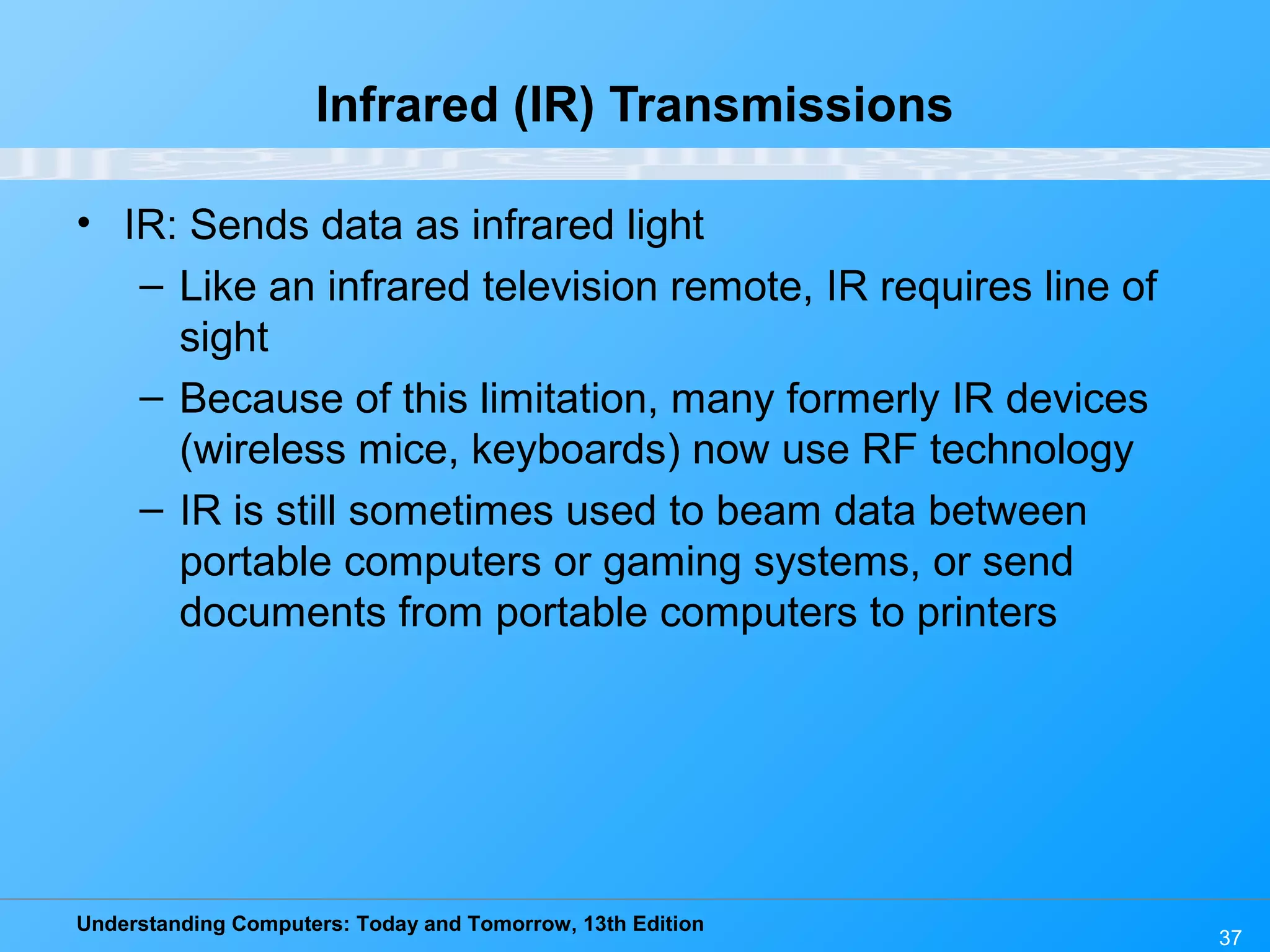 Understanding Computers: Today and Tomorrow, 13th Edition
37
Infrared (IR) Transmissions
• IR: Sends data as infrared light
– Like an infrared television remote, IR requires line of
sight
– Because of this limitation, many formerly IR devices
(wireless mice, keyboards) now use RF technology
– IR is still sometimes used to beam data between
portable computers or gaming systems, or send
documents from portable computers to printers
 