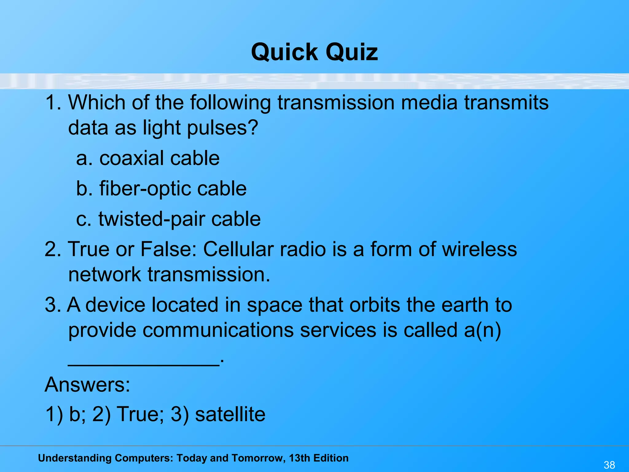 Understanding Computers: Today and Tomorrow, 13th Edition
38
Quick Quiz
1. Which of the following transmission media transmits
data as light pulses?
a. coaxial cable
b. fiber-optic cable
c. twisted-pair cable
2. True or False: Cellular radio is a form of wireless
network transmission.
3. A device located in space that orbits the earth to
provide communications services is called a(n)
_____________.
Answers:
1) b; 2) True; 3) satellite
 