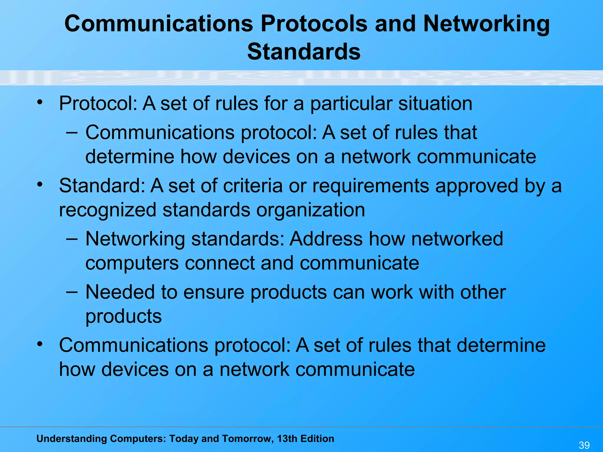 Understanding Computers: Today and Tomorrow, 13th Edition
39
Communications Protocols and Networking
Standards
• Protocol: A set of rules for a particular situation
– Communications protocol: A set of rules that
determine how devices on a network communicate
• Standard: A set of criteria or requirements approved by a
recognized standards organization
– Networking standards: Address how networked
computers connect and communicate
– Needed to ensure products can work with other
products
• Communications protocol: A set of rules that determine
how devices on a network communicate
 