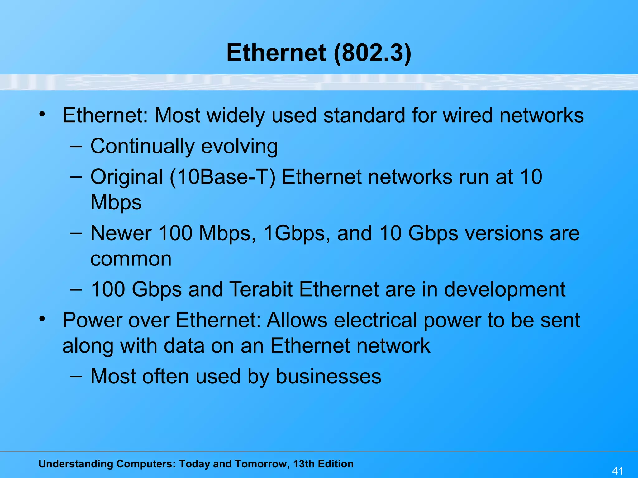 Understanding Computers: Today and Tomorrow, 13th Edition
41
Ethernet (802.3)
• Ethernet: Most widely used standard for wired networks
– Continually evolving
– Original (10Base-T) Ethernet networks run at 10
Mbps
– Newer 100 Mbps, 1Gbps, and 10 Gbps versions are
common
– 100 Gbps and Terabit Ethernet are in development
• Power over Ethernet: Allows electrical power to be sent
along with data on an Ethernet network
– Most often used by businesses
 