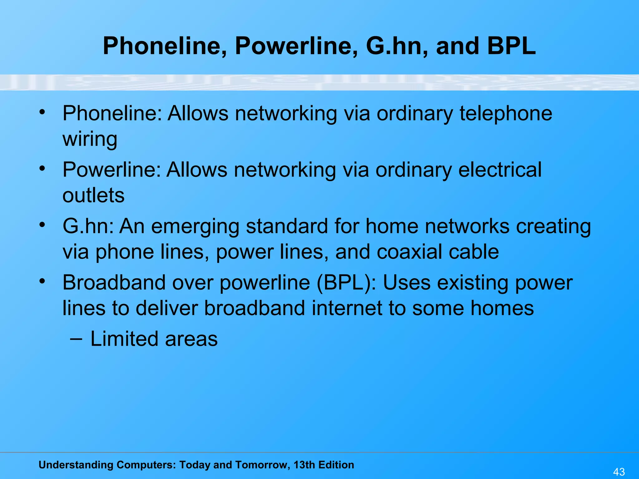 Understanding Computers: Today and Tomorrow, 13th Edition
Phoneline, Powerline, G.hn, and BPL
• Phoneline: Allows networking via ordinary telephone
wiring
• Powerline: Allows networking via ordinary electrical
outlets
• G.hn: An emerging standard for home networks creating
via phone lines, power lines, and coaxial cable
• Broadband over powerline (BPL): Uses existing power
lines to deliver broadband internet to some homes
– Limited areas
43
 