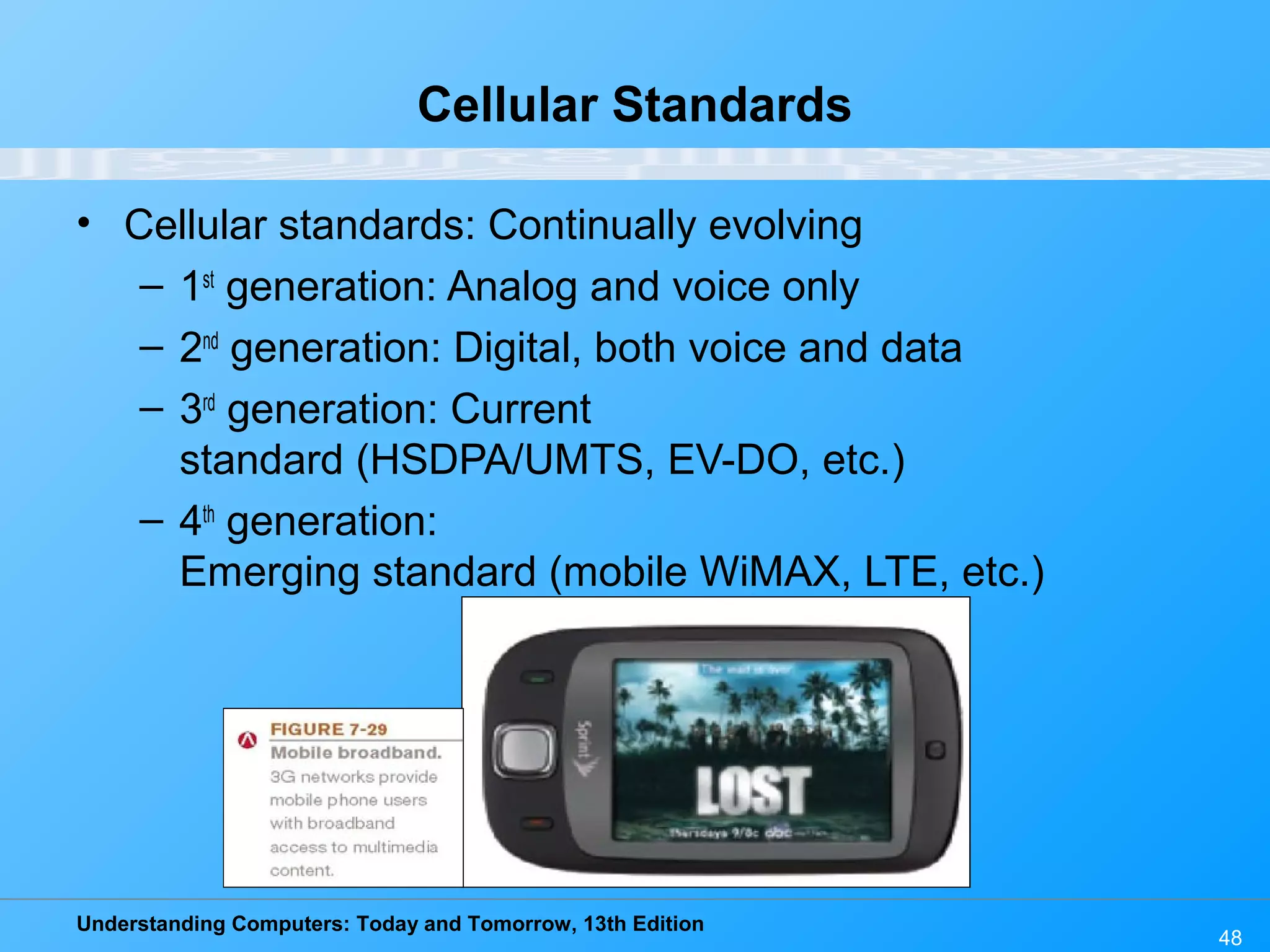 Understanding Computers: Today and Tomorrow, 13th Edition
48
Cellular Standards
• Cellular standards: Continually evolving
– 1st
generation: Analog and voice only
– 2nd
generation: Digital, both voice and data
– 3rd
generation: Current
standard (HSDPA/UMTS, EV-DO, etc.)
– 4th
generation:
Emerging standard (mobile WiMAX, LTE, etc.)
 