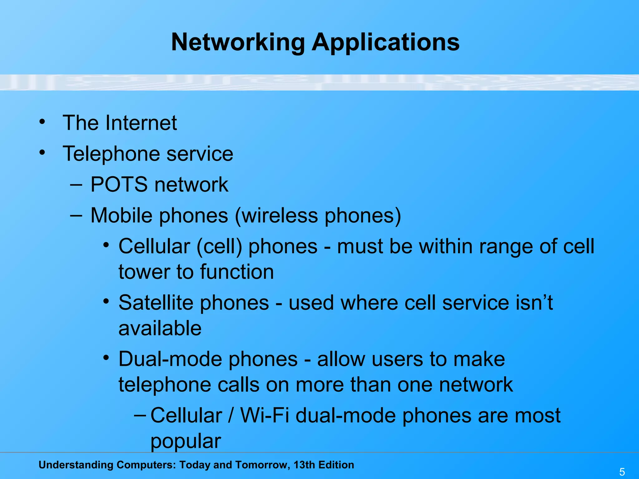 Understanding Computers: Today and Tomorrow, 13th Edition
5
Networking Applications
• The Internet
• Telephone service
– POTS network
– Mobile phones (wireless phones)
• Cellular (cell) phones - must be within range of cell
tower to function
• Satellite phones - used where cell service isn’t
available
• Dual-mode phones - allow users to make
telephone calls on more than one network
– Cellular / Wi-Fi dual-mode phones are most
popular
 