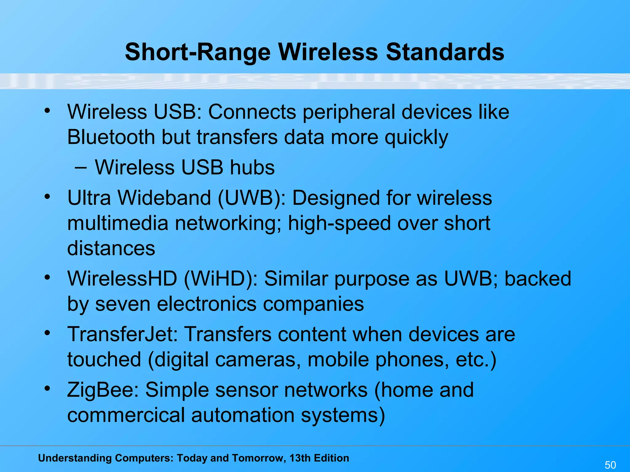 Understanding Computers: Today and Tomorrow, 13th Edition
50
Short-Range Wireless Standards
• Wireless USB: Connects peripheral devices like
Bluetooth but transfers data more quickly
– Wireless USB hubs
• Ultra Wideband (UWB): Designed for wireless
multimedia networking; high-speed over short
distances
• WirelessHD (WiHD): Similar purpose as UWB; backed
by seven electronics companies
• TransferJet: Transfers content when devices are
touched (digital cameras, mobile phones, etc.)
• ZigBee: Simple sensor networks (home and
commercical automation systems)
 