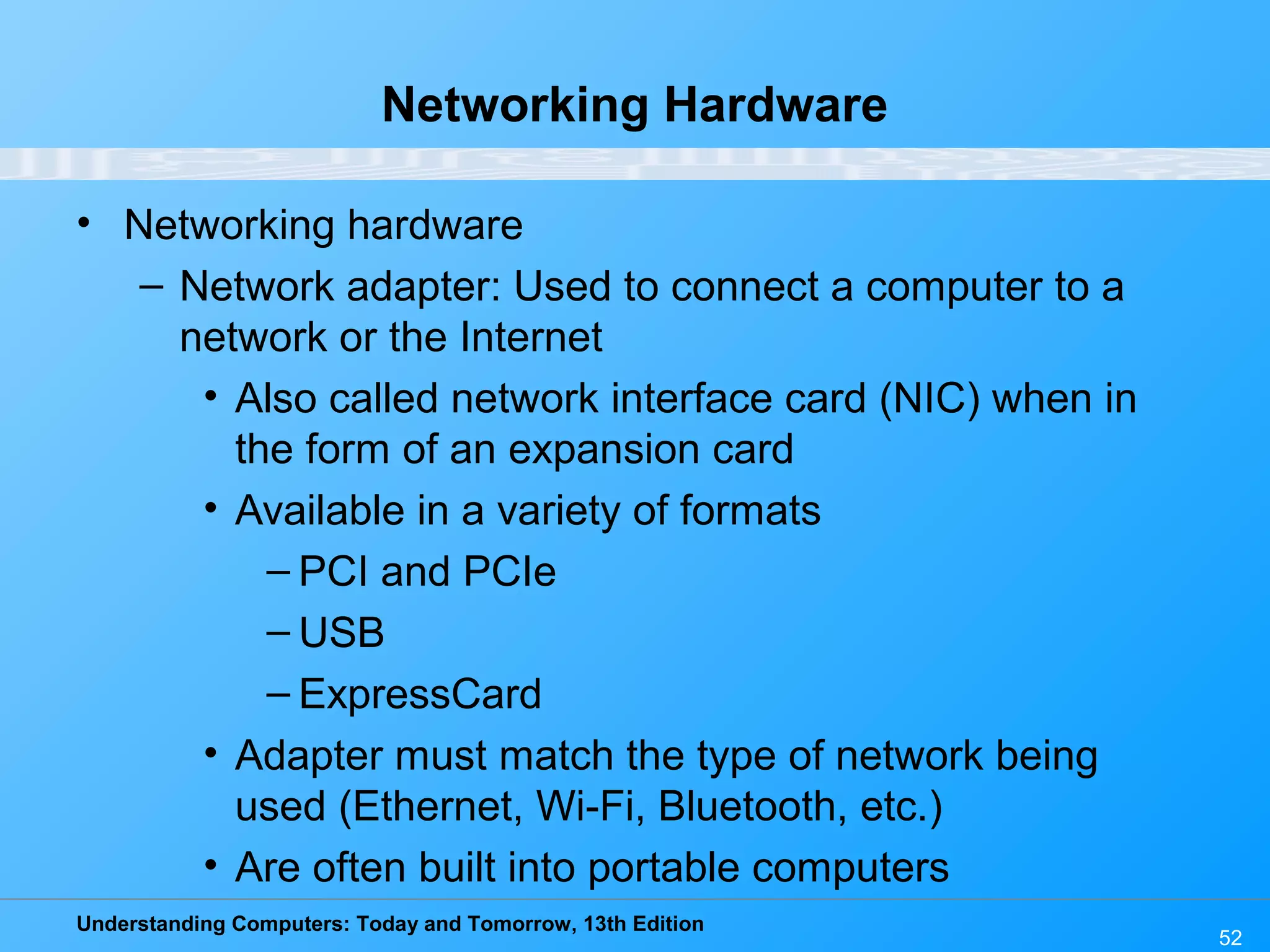 Understanding Computers: Today and Tomorrow, 13th Edition
52
Networking Hardware
• Networking hardware
– Network adapter: Used to connect a computer to a
network or the Internet
• Also called network interface card (NIC) when in
the form of an expansion card
• Available in a variety of formats
– PCI and PCIe
– USB
– ExpressCard
• Adapter must match the type of network being
used (Ethernet, Wi-Fi, Bluetooth, etc.)
• Are often built into portable computers
 