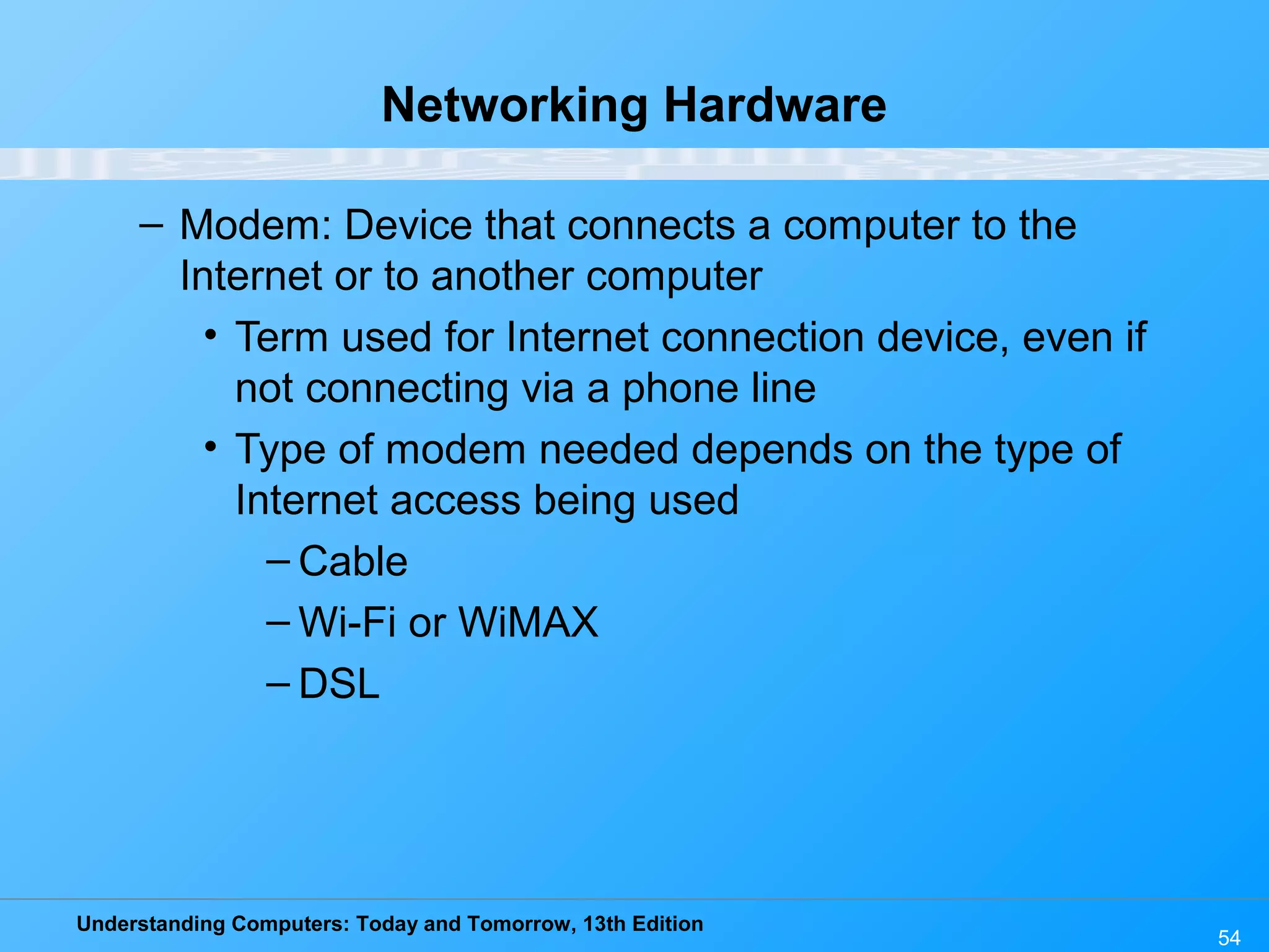 Understanding Computers: Today and Tomorrow, 13th Edition
54
Networking Hardware
– Modem: Device that connects a computer to the
Internet or to another computer
• Term used for Internet connection device, even if
not connecting via a phone line
• Type of modem needed depends on the type of
Internet access being used
– Cable
– Wi-Fi or WiMAX
– DSL
 