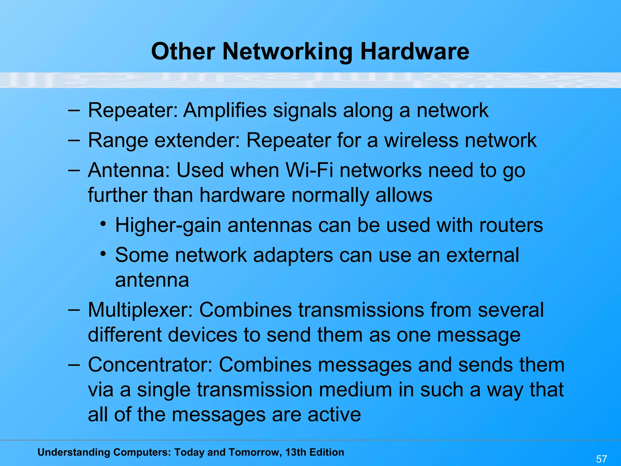 Understanding Computers: Today and Tomorrow, 13th Edition
57
Other Networking Hardware
– Repeater: Amplifies signals along a network
– Range extender: Repeater for a wireless network
– Antenna: Used when Wi-Fi networks need to go
further than hardware normally allows
• Higher-gain antennas can be used with routers
• Some network adapters can use an external
antenna
– Multiplexer: Combines transmissions from several
different devices to send them as one message
– Concentrator: Combines messages and sends them
via a single transmission medium in such a way that
all of the messages are active
 