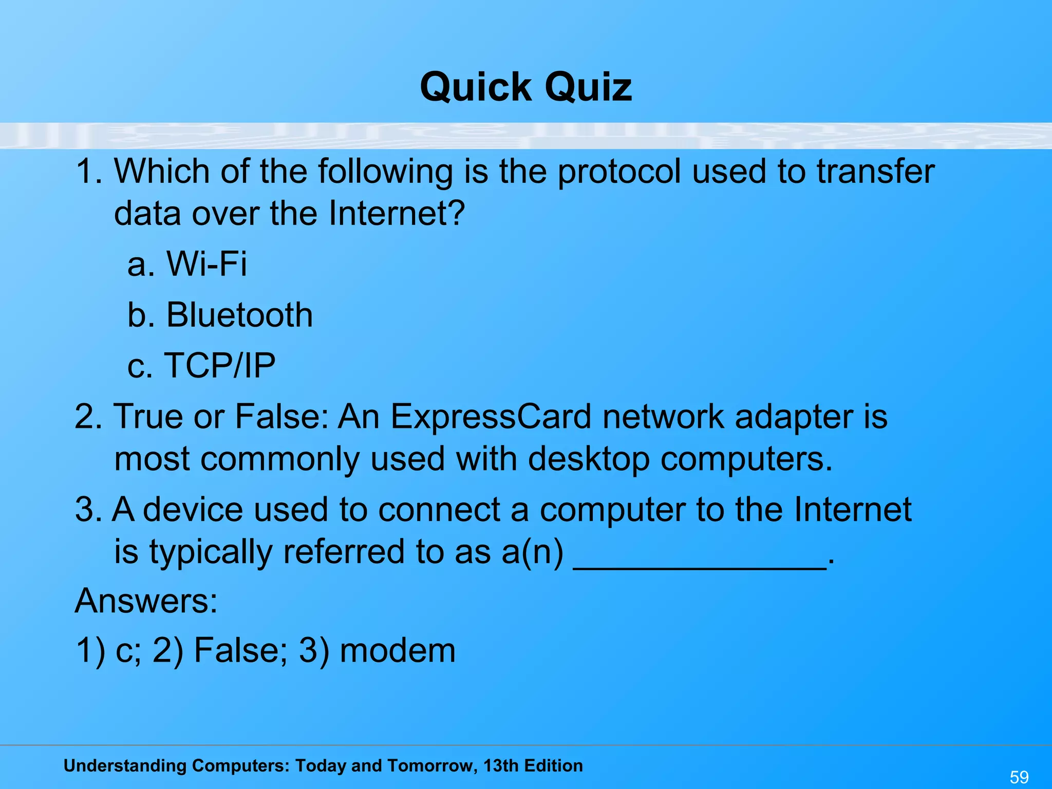 Understanding Computers: Today and Tomorrow, 13th Edition
59
Quick Quiz
1. Which of the following is the protocol used to transfer
data over the Internet?
a. Wi-Fi
b. Bluetooth
c. TCP/IP
2. True or False: An ExpressCard network adapter is
most commonly used with desktop computers.
3. A device used to connect a computer to the Internet
is typically referred to as a(n) _____________.
Answers:
1) c; 2) False; 3) modem
 