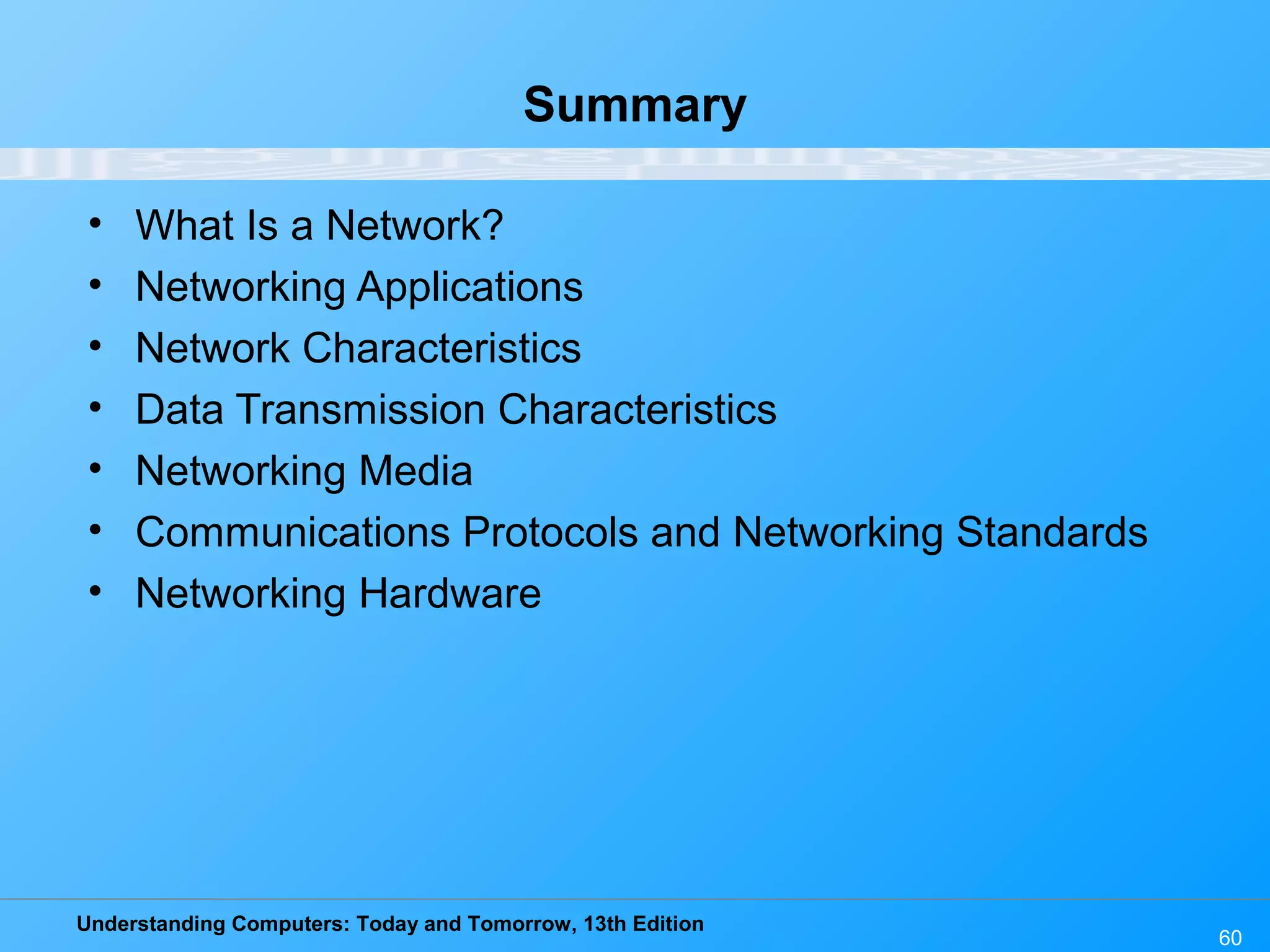 Understanding Computers: Today and Tomorrow, 13th Edition
60
Summary
• What Is a Network?
• Networking Applications
• Network Characteristics
• Data Transmission Characteristics
• Networking Media
• Communications Protocols and Networking Standards
• Networking Hardware
 