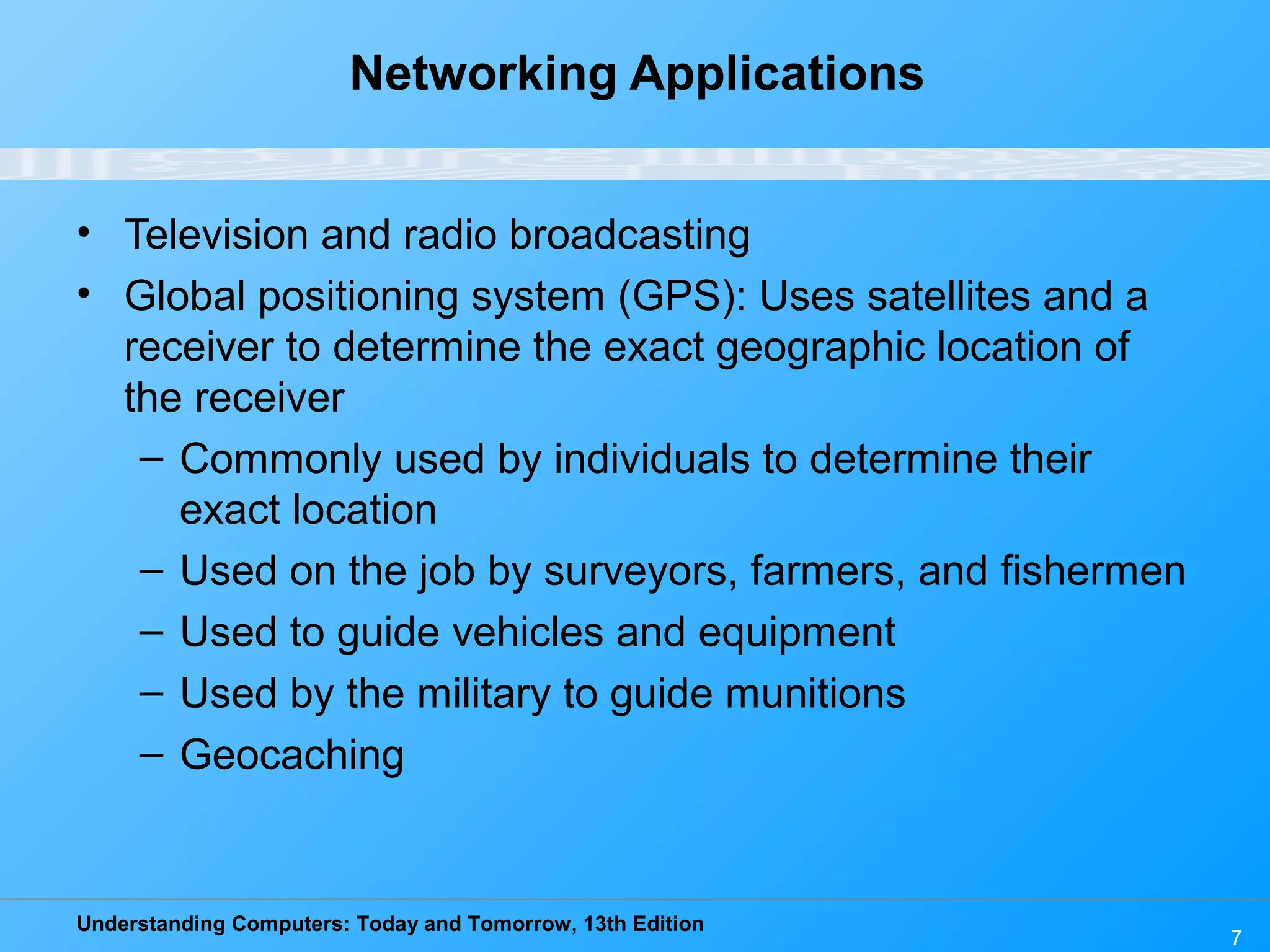 Understanding Computers: Today and Tomorrow, 13th Edition
7
Networking Applications
• Television and radio broadcasting
• Global positioning system (GPS): Uses satellites and a
receiver to determine the exact geographic location of
the receiver
– Commonly used by individuals to determine their
exact location
– Used on the job by surveyors, farmers, and fishermen
– Used to guide vehicles and equipment
– Used by the military to guide munitions
– Geocaching
 