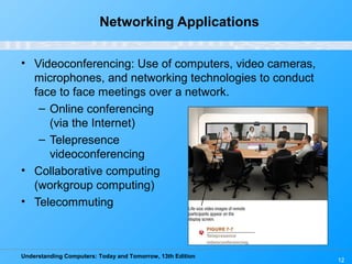 Understanding Computers: Today and Tomorrow, 13th Edition
12
Networking Applications
• Videoconferencing: Use of computers, video cameras,
microphones, and networking technologies to conduct
face to face meetings over a network.
– Online conferencing
(via the Internet)
– Telepresence
videoconferencing
• Collaborative computing
(workgroup computing)
• Telecommuting
 