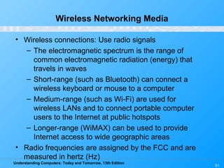 Understanding Computers: Today and Tomorrow, 13th Edition
31
Wireless Networking Media
• Wireless connections: Use radio signals
– The electromagnetic spectrum is the range of
common electromagnetic radiation (energy) that
travels in waves
– Short-range (such as Bluetooth) can connect a
wireless keyboard or mouse to a computer
– Medium-range (such as Wi-Fi) are used for
wireless LANs and to connect portable computer
users to the Internet at public hotspots
– Longer-range (WiMAX) can be used to provide
Internet access to wide geographic areas
• Radio frequencies are assigned by the FCC and are
measured in hertz (Hz)
 