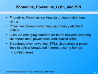 Understanding Computers: Today and Tomorrow, 13th Edition
Phoneline, Powerline, G.hn, and BPL
• Phoneline: Allows networking via ordinary telephone
wiring
• Powerline: Allows networking via ordinary electrical
outlets
• G.hn: An emerging standard for home networks creating
via phone lines, power lines, and coaxial cable
• Broadband over powerline (BPL): Uses existing power
lines to deliver broadband internet to some homes
– Limited areas
43
 