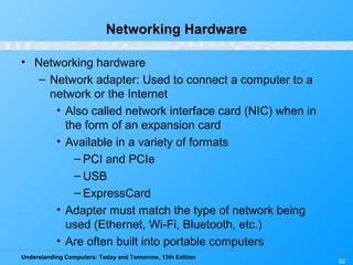 Understanding Computers: Today and Tomorrow, 13th Edition
52
Networking Hardware
• Networking hardware
– Network adapter: Used to connect a computer to a
network or the Internet
• Also called network interface card (NIC) when in
the form of an expansion card
• Available in a variety of formats
– PCI and PCIe
– USB
– ExpressCard
• Adapter must match the type of network being
used (Ethernet, Wi-Fi, Bluetooth, etc.)
• Are often built into portable computers
 