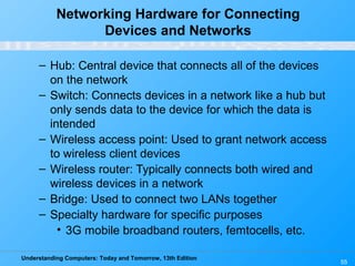Understanding Computers: Today and Tomorrow, 13th Edition
55
Networking Hardware for Connecting
Devices and Networks
– Hub: Central device that connects all of the devices
on the network
– Switch: Connects devices in a network like a hub but
only sends data to the device for which the data is
intended
– Wireless access point: Used to grant network access
to wireless client devices
– Wireless router: Typically connects both wired and
wireless devices in a network
– Bridge: Used to connect two LANs together
– Specialty hardware for specific purposes
• 3G mobile broadband routers, femtocells, etc.
 