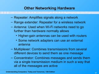 Understanding Computers: Today and Tomorrow, 13th Edition
57
Other Networking Hardware
– Repeater: Amplifies signals along a network
– Range extender: Repeater for a wireless network
– Antenna: Used when Wi-Fi networks need to go
further than hardware normally allows
• Higher-gain antennas can be used with routers
• Some network adapters can use an external
antenna
– Multiplexer: Combines transmissions from several
different devices to send them as one message
– Concentrator: Combines messages and sends them
via a single transmission medium in such a way that
all of the messages are active
 