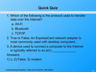 Understanding Computers: Today and Tomorrow, 13th Edition
59
Quick Quiz
1. Which of the following is the protocol used to transfer
data over the Internet?
a. Wi-Fi
b. Bluetooth
c. TCP/IP
2. True or False: An ExpressCard network adapter is
most commonly used with desktop computers.
3. A device used to connect a computer to the Internet
is typically referred to as a(n) _____________.
Answers:
1) c; 2) False; 3) modem
 