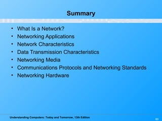 Understanding Computers: Today and Tomorrow, 13th Edition
60
Summary
• What Is a Network?
• Networking Applications
• Network Characteristics
• Data Transmission Characteristics
• Networking Media
• Communications Protocols and Networking Standards
• Networking Hardware
 