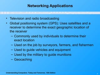 Understanding Computers: Today and Tomorrow, 13th Edition
7
Networking Applications
• Television and radio broadcasting
• Global positioning system (GPS): Uses satellites and a
receiver to determine the exact geographic location of
the receiver
– Commonly used by individuals to determine their
exact location
– Used on the job by surveyors, farmers, and fishermen
– Used to guide vehicles and equipment
– Used by the military to guide munitions
– Geocaching
 
