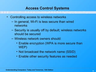 Understanding Computers: Today and Tomorrow, 13th Edition
16
Access Control Systems
• Controlling access to wireless networks
– In general, Wi-Fi is less secure than wired
networks
– Security is usually off by default; wireless networks
should be secured
– Wireless network owners should:
• Enable encryption (WPA is more secure than
WEP)
• Not broadcast the network name (SSID)
• Enable other security features as needed
 
