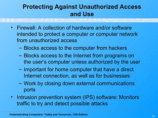 Understanding Computers: Today and Tomorrow, 13th Edition
18
Protecting Against Unauthorized Access
and Use
• Firewall: A collection of hardware and/or software
intended to protect a computer or computer network
from unauthorized access
– Blocks access to the computer from hackers
– Blocks access to the Internet from programs on
the user’s computer unless authorized by the user
– Important for home computer that have a direct
Internet connection, as well as for businesses
– Work by closing down external communications
ports
• Intrusion prevention system (IPS) software: Monitors
traffic to try and detect possible attacks
 