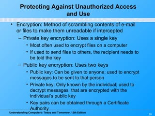 Understanding Computers: Today and Tomorrow, 13th Edition
20
Protecting Against Unauthorized Access
and Use
• Encryption: Method of scrambling contents of e-mail
or files to make them unreadable if intercepted
– Private key encryption: Uses a single key
• Most often used to encrypt files on a computer
• If used to send files to others, the recipient needs to
be told the key
– Public key encryption: Uses two keys
• Public key: Can be given to anyone; used to encrypt
messages to be sent to that person
• Private key: Only known by the individual; used to
decrypt messages that are encrypted with the
individual’s public key
• Key pairs can be obtained through a Certificate
Authority
 