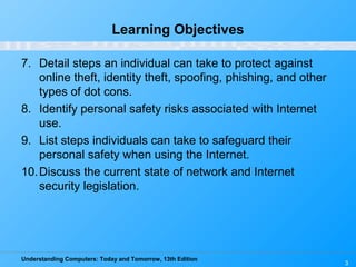 Understanding Computers: Today and Tomorrow, 13th Edition
3
Learning Objectives
7. Detail steps an individual can take to protect against
online theft, identity theft, spoofing, phishing, and other
types of dot cons.
8. Identify personal safety risks associated with Internet
use.
9. List steps individuals can take to safeguard their
personal safety when using the Internet.
10.Discuss the current state of network and Internet
security legislation.
 