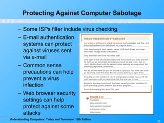 Understanding Computers: Today and Tomorrow, 13th Edition
36
Protecting Against Computer Sabotage
– Some ISPs filter include virus checking
– E-mail authentication
systems can protect
against viruses sent
via e-mail
– Common sense
precautions can help
prevent a virus
infection
– Web browser security
settings can help
protect against some
attacks
 