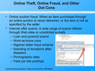 Understanding Computers: Today and Tomorrow, 13th Edition
42
Online Theft, Online Fraud, and Other
Dot Cons
• Online auction fraud: When an item purchased through
an online auction is never delivered, or the item is not as
specified by the seller
• Internet offer scams: A wide range of scams offered
through Web sites or unsolicited e-mails
– Loan and pyramid scams
– Work-at-home cons
– Nigerian letter fraud scheme
– Soliciting of donations after
disasters
– Pornographic sites
– Fake job site postings
 