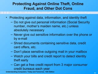 Understanding Computers: Today and Tomorrow, 13th Edition
43
Protecting Against Online Theft, Online
Fraud, and Other Dot Cons
• Protecting against data, information, and identity theft
– Do not give out personal information (Social Security
number, mother’s maiden name, etc.) unless
absolutely necessary
– Never give out sensitive information over the phone or
by e-mail
– Shred documents containing sensitive data, credit
card offers, etc.
– Don’t place sensitive outgoing mail in your mailbox
– Watch your bills and credit report to detect identity
theft early
– Can get a free credit report from 3 major consumer
credit bureaus each year
 